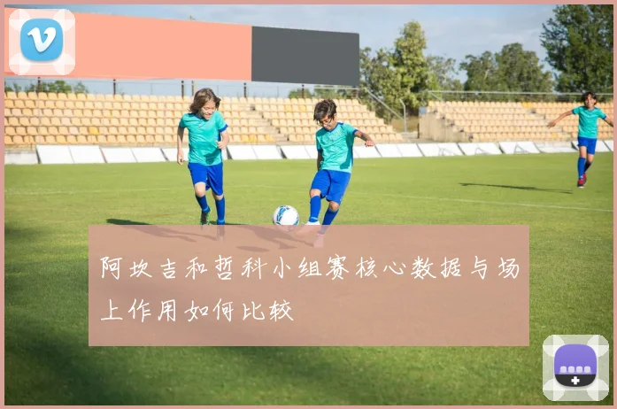 阿坎吉和哲科小组赛核心数据与场上作用如何比较