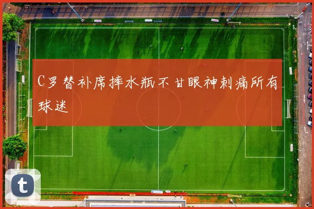 C罗替补席摔水瓶不甘眼神刺痛所有球迷