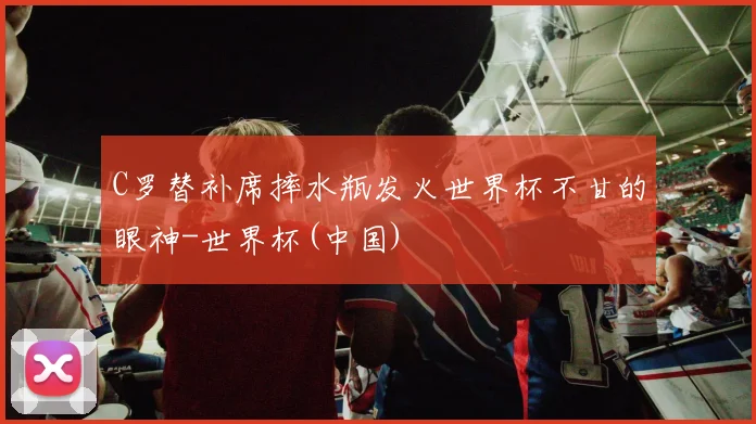 C罗替补席摔水瓶发火世界杯不甘的眼神-世界杯(中国)