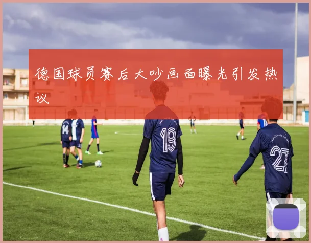 德国球员赛后大吵画面曝光引发热议