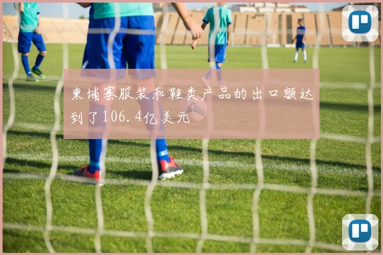 柬埔寨服装和鞋类产品的出口额达到了106.4亿美元