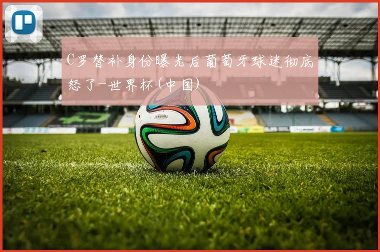 C罗替补身份曝光后葡萄牙球迷彻底怒了-世界杯(中国)