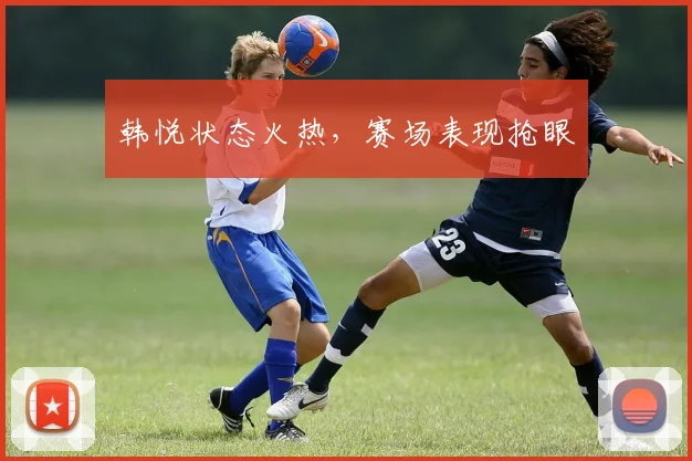 韩悦状态火热，赛场表现抢眼