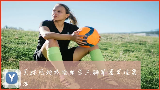 贝林厄姆终场绝杀三狮军团奇迹复活