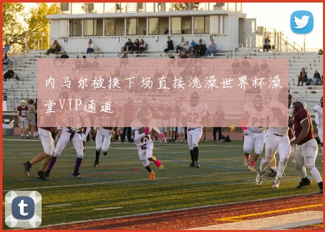 内马尔被换下场直接洗澡世界杯澡堂VIP通道