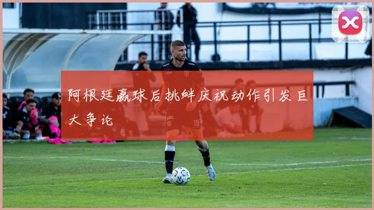 阿根廷赢球后挑衅庆祝动作引发巨大争论
