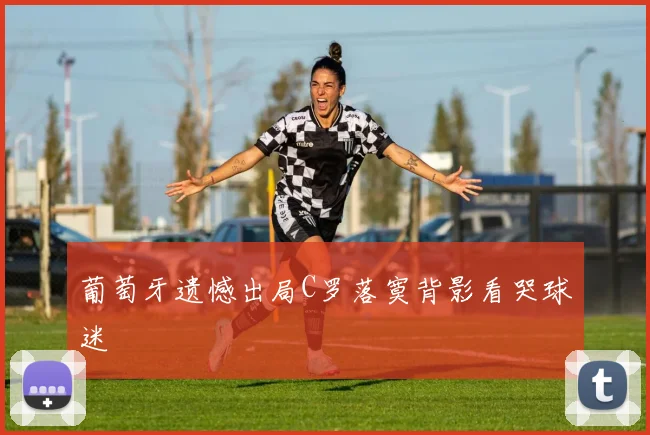 葡萄牙遗憾出局C罗落寞背影看哭球迷