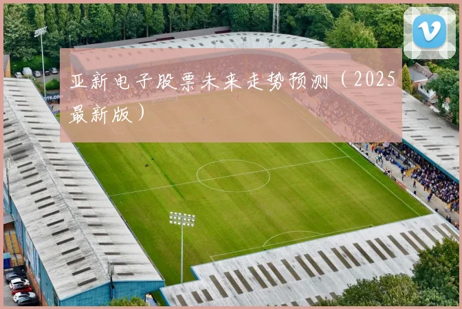 亚新电子股票未来走势预测（2025最新版）