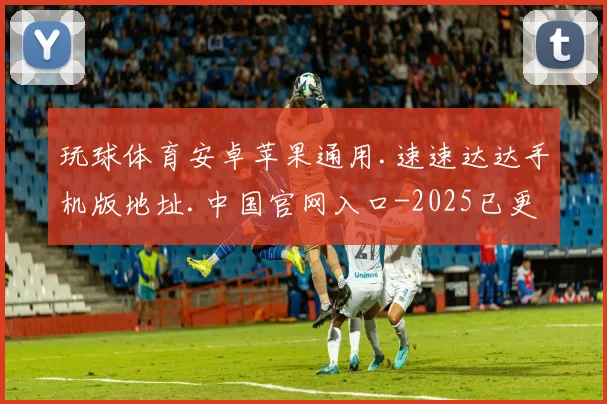 玩球体育安卓苹果通用.速速达达手机版地址.中国官网入口-2025已更新(中国)官方网站