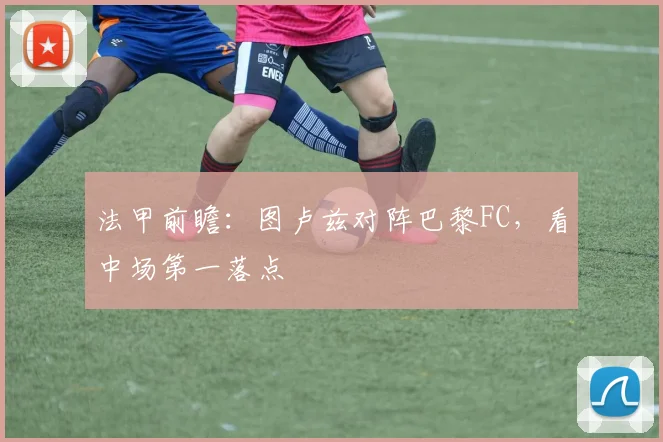 法甲前瞻:图卢兹对阵巴黎FC,看中场第一落点