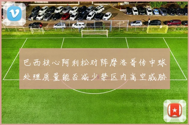 巴西核心阿利松对阵摩洛哥传中球处理质量能否减少禁区内高空威胁