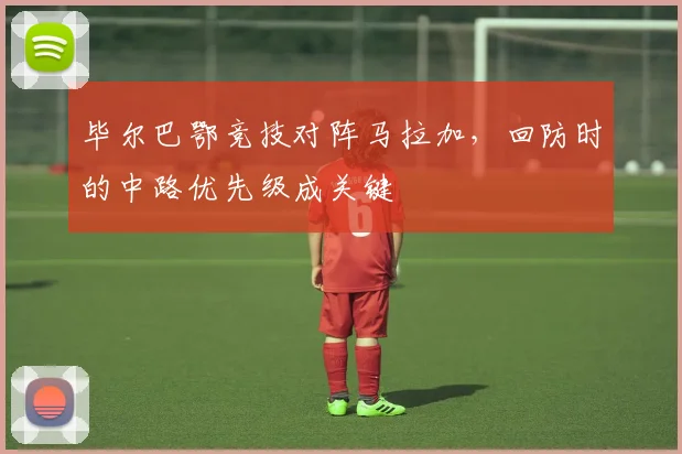 毕尔巴鄂竞技对阵马拉加，回防时的中路优先级成关键