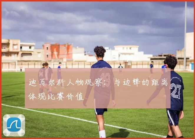 迪马尔科人物观察：与边锋的距离体现比赛价值