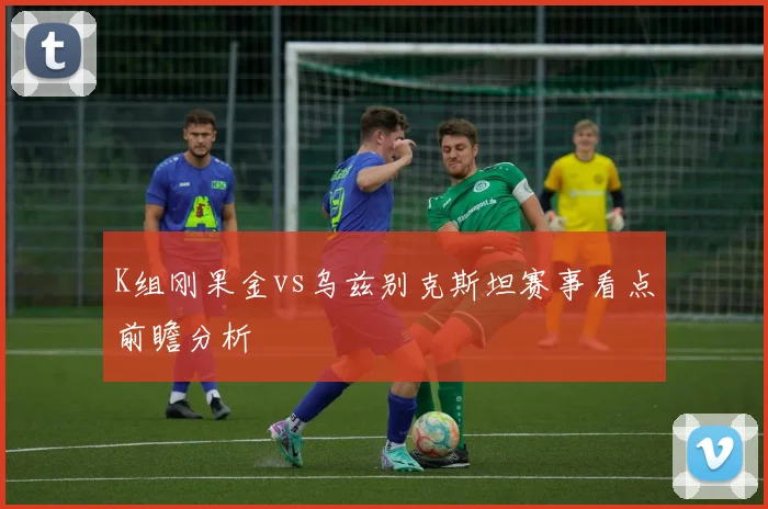 K组刚果金vs乌兹别克斯坦赛事看点前瞻分析