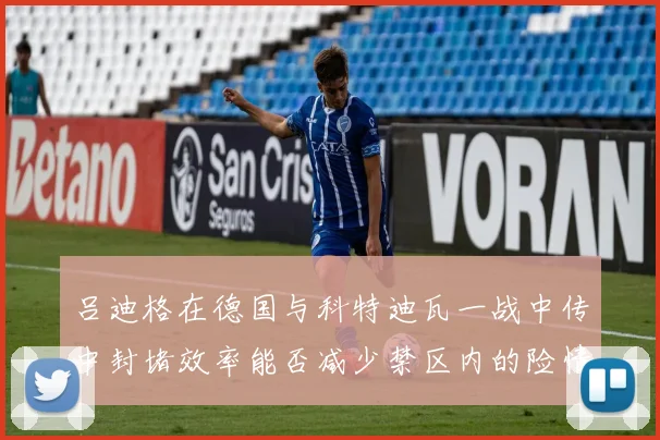 吕迪格在德国与科特迪瓦一战中传中封堵效率能否减少禁区内的险情