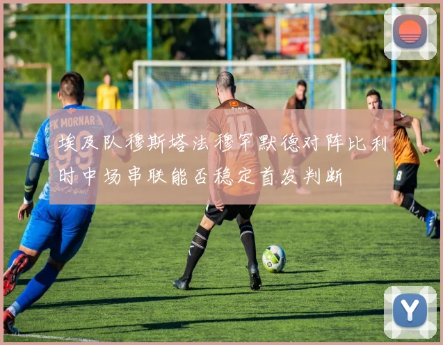 埃及队穆斯塔法穆罕默德对阵比利时中场串联能否稳定首发判断