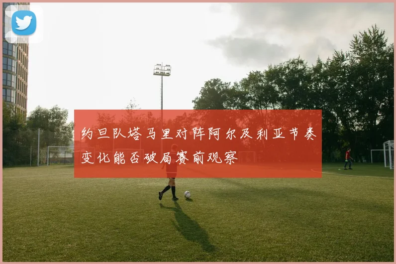 约旦队塔马里对阵阿尔及利亚节奏变化能否破局赛前观察