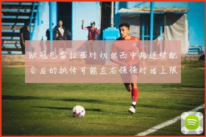 欧冠巴雷拉面对切尔西中路连续配合后的挑传可能左右强强对话上限