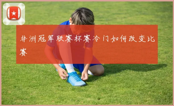 非洲冠军联赛杯赛冷门如何改变比赛
