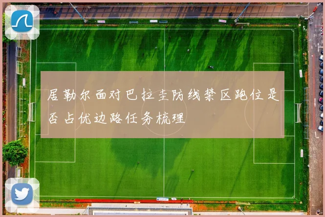 居勒尔面对巴拉圭防线禁区跑位是否占优边路任务梳理