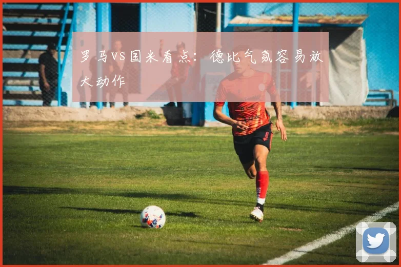 罗马vs国米看点：德比气氛容易放大动作