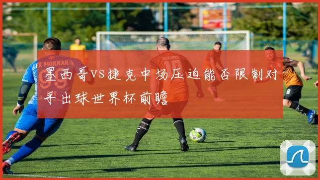 墨西哥vs捷克中场压迫能否限制对手出球世界杯前瞻