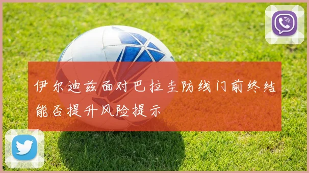 伊尔迪兹面对巴拉圭防线门前终结能否提升风险提示