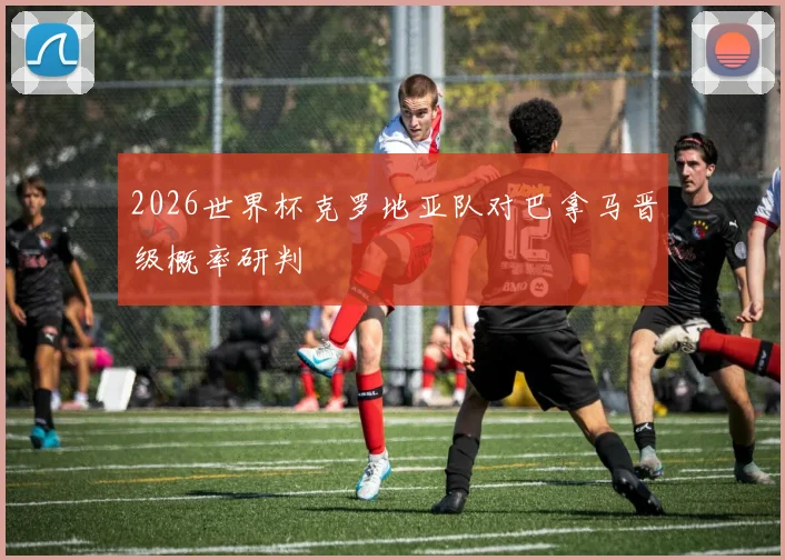 2026世界杯克罗地亚队对巴拿马晋级概率研判