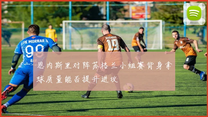 恩内斯里对阵苏格兰小组赛背身拿球质量能否提升进攻