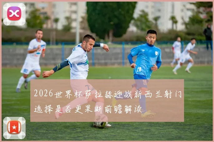 2026世界杯萨拉赫迎战新西兰射门选择是否更果断前瞻解读