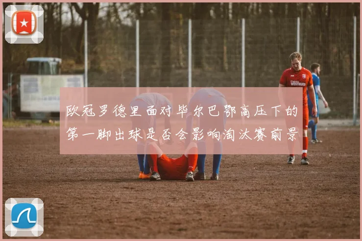 欧冠罗德里面对毕尔巴鄂高压下的第一脚出球是否会影响淘汰赛前景
